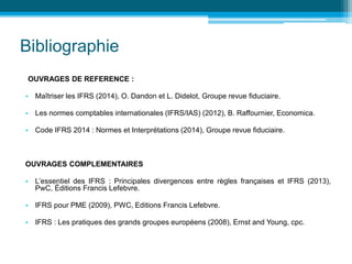 Bibliographie
OUVRAGES DE REFERENCE :
• Maîtriser les IFRS (2014), O. Dandon et L. Didelot, Groupe revue fiduciaire.
• Les normes comptables internationales (IFRS/IAS) (2012), B. Raffournier, Economica.
• Code IFRS 2014 : Normes et Interprétations (2014), Groupe revue fiduciaire.
OUVRAGES COMPLEMENTAIRES
• L’essentiel des IFRS : Principales divergences entre règles françaises et IFRS (2013),
PwC, Éditions Francis Lefebvre.
• IFRS pour PME (2009), PWC, Editions Francis Lefebvre.
• IFRS : Les pratiques des grands groupes européens (2008), Ernst and Young, cpc.
 