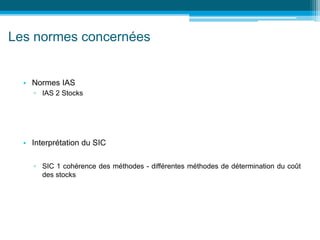Les normes concernées
• Normes IAS
▫ IAS 2 Stocks
• Interprétation du SIC
▫ SIC 1 cohérence des méthodes - différentes méthodes de détermination du coût
des stocks
 