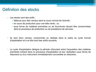 Définition des stocks
• Les stocks sont des actifs :
 détenus pour être vendus dans le cours normal de l'activité ;
 en cours de production pour une telle vente ; ou
 sous forme de matières premières ou de fournitures devant être consommées
dans le processus de production ou de prestations de services.
• Ils sont donc vendus, consommés ou réalisés dans le cadre du cycle normal
d'exploitation et à ce titre sont des actifs courants.
• Le cycle d'exploitation désigne la période s'écoulant entre l'acquisition des matières
premières entrant dans le processus d'exploitation et leur réalisation sous forme de
trésorerie ou d'un instrument immédiatement convertible en trésorerie.
 