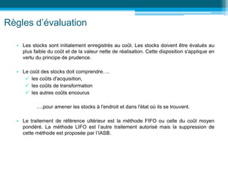 Règles d’évaluation
• Les stocks sont initialement enregistrés au coût. Les stocks doivent être évalués au
plus faible du coût et de la valeur nette de réalisation. Cette disposition s'applique en
vertu du principe de prudence.
• Le coût des stocks doit comprendre….
 les coûts d'acquisition,
 les coûts de transformation
 les autres coûts encourus
….pour amener les stocks à l'endroit et dans l'état où ils se trouvent.
• Le traitement de référence ultérieur est la méthode FIFO ou celle du coût moyen
pondéré. La méthode LIFO est l’autre traitement autorisé mais la suppression de
cette méthode est proposée par l’IASB.
 