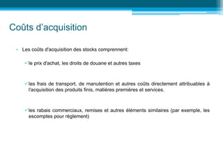Coûts d’acquisition
• Les coûts d'acquisition des stocks comprennent:
le prix d'achat, les droits de douane et autres taxes
les frais de transport, de manutention et autres coûts directement attribuables à
l'acquisition des produits finis, matières premières et services.
les rabais commerciaux, remises et autres éléments similaires (par exemple, les
escomptes pour règlement)
 