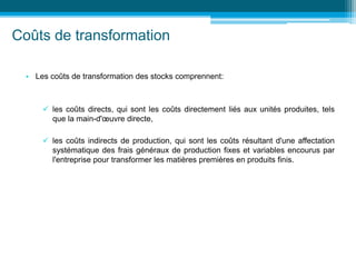 Coûts de transformation
• Les coûts de transformation des stocks comprennent:
 les coûts directs, qui sont les coûts directement liés aux unités produites, tels
que la main-d'œuvre directe,
 les coûts indirects de production, qui sont les coûts résultant d'une affectation
systématique des frais généraux de production fixes et variables encourus par
l'entreprise pour transformer les matières premières en produits finis.
 