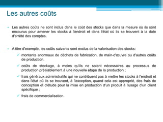 Les autres coûts
• Les autres coûts ne sont inclus dans le coût des stocks que dans la mesure où ils sont
encourus pour amener les stocks à l'endroit et dans l'état où ils se trouvent à la date
d'arrêté des comptes.
• A titre d'exemple, les coûts suivants sont exclus de la valorisation des stocks:
 montants anormaux de déchets de fabrication, de main-d'œuvre ou d'autres coûts
de production.
 coûts de stockage, à moins qu'ils ne soient nécessaires au processus de
production préalablement à une nouvelle étape de la production ;
 frais généraux administratifs qui ne contribuent pas à mettre les stocks à l'endroit et
dans l'état où ils se trouvent, à l'exception, quand cela est approprié, des frais de
conception et d'étude pour la mise en production d'un produit à l'usage d'un client
spécifique ;
 frais de commercialisation.
 
