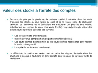 Valeur des stocks à l’arrêté des comptes
• En vertu du principe de prudence, la pratique conduit à ramener dans les états
financiers les stocks au plus faible du coût et de la valeur nette de réalisation
(montant de trésorerie ou d ’ équivalent de trésorerie qui pourrait être obtenu
actuellement en vendant le stock hors vente forcée). Une réduction de valeur des
stocks peut se produire dans les cas suivants:
 Les stocks ont été endommagés ;
 Ils sont devenus complètement ou partiellement obsolètes ;
 Les coûts estimés d'achèvement ou les coûts estimés nécessaires pour réaliser
la vente ont augmenté ;
 Leur prix de vente a subi une baisse.
• La détention de stocks en excès peut accroître les risques évoqués dans les
situations ci-dessus, il faut donc en tenir compte pour le calcul de la valeur nette de
réalisation.
 
