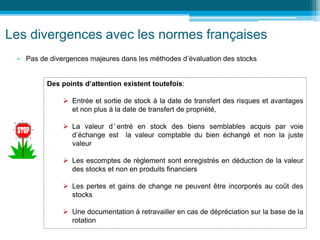 Les divergences avec les normes françaises
• Pas de divergences majeures dans les méthodes d’évaluation des stocks
Des points d’attention existent toutefois:
 Entrée et sortie de stock à la date de transfert des risques et avantages
et non plus à la date de transfert de propriété,
 La valeur d ’ entré en stock des biens semblables acquis par voie
d’échange est la valeur comptable du bien échangé et non la juste
valeur
 Les escomptes de règlement sont enregistrés en déduction de la valeur
des stocks et non en produits financiers
 Les pertes et gains de change ne peuvent être incorporés au coût des
stocks
 Une documentation à retravailler en cas de dépréciation sur la base de la
rotation
 