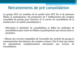 Retraitements de pré consolidation
Le groupe PGT est constitue de la société mère PGT SA et de plusieurs
filiales et participations. En perspective de l’ établissement des comptes
consolidés du groupe pour l’exercice N, le service de consolidation de la
société mère ( et société consolidante) a:
- Déterminé le périmètre de consolidation et défini les méthodes de
consolidation pour toutes les filiales et participations qui entrent dans ce
périmètre;
- Obtenu des services comptables de l’ensemble des sociétés du groupe la
communication des balances des comptes sociaux à fin N ainsi que toutes
les informations complémentaires nécessaires aux travaux de
consolidation.
 