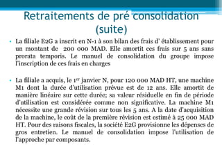 Retraitements de pré consolidation
(suite)
• La filiale E2G a inscrit en N-1 à son bilan des frais d’ établissement pour
un montant de 200 000 MAD. Elle amortit ces frais sur 5 ans sans
prorata temporis. Le manuel de consolidation du groupe impose
l’inscription de ces frais en charges
• La filiale a acquis, le 1er janvier N, pour 120 000 MAD HT, une machine
M1 dont la durée d’utilisation prévue est de 12 ans. Elle amortit de
manière linéaire sur cette durée; sa valeur résiduelle en fin de période
d’utilisation est considérée comme non significative. La machine M1
nécessite une grande révision sur tous les 5 ans. A la date d’acquisition
de la machine, le coût de la première révision est estimé à 25 000 MAD
HT. Pour des raisons fiscales, la société E2G provisionne les dépenses de
gros entretien. Le manuel de consolidation impose l’utilisation de
l’approche par composants.
 