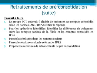 Retraitements de pré consolidation
(suite)
Travail à faire
1. Le groupe PGT pourrait-il choisir de présenter ses comptes consolidés
selon les normes IAS IFRS? Justifier la réponse
2. Pour les opérations identifiées, identifier les différences de traitement
entre les comptes sociaux de la filiale et les comptes consolidés en
IFRS
3. Passez les écritures dans les comptes sociaux
4. Passez les écritures selon le référentiel IFRS
5. Proposez les écritures de retraitements de pré consolidation
 