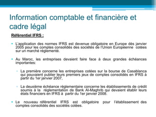 Information comptable et financière et
cadre légal
Référentiel IFRS :
 L’application des normes IFRS est devenue obligatoire en Europe dès janvier
2005 pour les comptes consolidés des sociétés de l’Union Européenne cotées
sur un marché réglementé.
 Au Maroc, les entreprises devaient faire face à deux grandes échéances
importantes:
▫ La première concerne les entreprises cotées sur la bourse de Casablanca
qui pouvaient publier leurs premiers jeux de comptes consolidés en IFRS à
partir du 1er janvier 2007,
▫ La deuxième échéance réglementaire concerne les établissements de crédit
soumis à la réglementation de Bank Al-Maghrib qui devaient établir leurs
états financiers en IFRS à partir du 1er janvier 2008.
 Le nouveau référentiel IFRS est obligatoire pour l’établissement des
comptes consolidés des sociétés cotées.
 