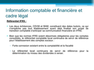 Information comptable et financière et
cadre légal
Référentiel IFRS :
 Les deux échéances, CDVM et BAM, constituent des dates butoirs, ce qui
n’empêche pas tout établissement ayant déjà finalisé son projet de
transition comptable d’anticiper sa communication financière en IFRS.
 Bien que les normes IFRS soient désormais obligatoires pour les comptes
consolidés, le référentiel comptable local continuera de servir de référence
pour l’établissement des comptes sociaux :
▫ Forte connexion existant entre la comptabilité et la fiscalité
▫ Le référentiel local continuera de servir de référence pour la
détermination du niveau des dividendes à verser.
 