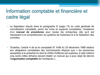Information comptable et financière et
cadre légal
• Le législateur stipule dans le paragraphe D (page 13) du code générale de
normalisation comptable, parmi les livres et supports comptables, l’existence
d’un manuel de procédures pour toutes les entreprises dès qu’il est
nécessaire à la compréhension du système de traitement et à la réalisation des
contrôles.
• Toutefois, l’article 4 de la loi comptable N° 9-88 du 25 décembre 1988 relative
aux obligations comptables des commerçants dispose que « les personnes
assujetties à la présente loi dont le chiffre d’affaires est supérieur à sept millions
cinq cents milles dirhams doivent établir un manuel qui a pour objet de décrire
l’organisation comptable de l’entreprise ».
 