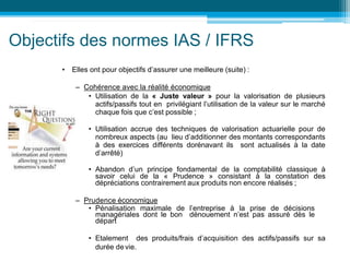 • Elles ont pour objectifs d’assurer une meilleure (suite) :
– Cohérence avec la réalité économique
• Utilisation de la « Juste valeur » pour la valorisation de plusieurs
actifs/passifs tout en privilégiant l’utilisation de la valeur sur le marché
chaque fois que c’est possible ;
• Utilisation accrue des techniques de valorisation actuarielle pour de
nombreux aspects (au lieu d’additionner des montants correspondants
à des exercices différents dorénavant ils sont actualisés à la date
d’arrêté)
• Abandon d’un principe fondamental de la comptabilité classique à
savoir celui de la « Prudence » consistant à la constation des
dépréciations contrairement aux produits non encore réalisés ;
– Prudence économique
• Pénalisation maximale de l’entreprise à la prise de décisions
managériales dont le bon dénouement n’est pas assuré dès le
départ
• Etalement des produits/frais d’acquisition des actifs/passifs sur sa
durée devie.
Objectifs des normes IAS / IFRS
 