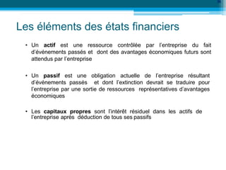 Les éléments des états financiers
36
• Un actif est une ressource contrôlée par l’entreprise du fait
d’événements passés et dont des avantages économiques futurs sont
attendus par l’entreprise
• Un passif est une obligation actuelle de l’entreprise résultant
d’événements passés et dont l’extinction devrait se traduire pour
l’entreprise par une sortie de ressources représentatives d’avantages
économiques
• Les capitaux propres sont l’intérêt résiduel dans les actifs de
l’entreprise après déduction de tous ses passifs
 