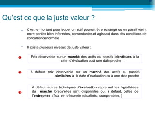 •
39
•
C’est le montant pour lequel un actif pourrait être échangé ou un passif éteint
entre parties bien informées, consentantes et agissant dans des conditions de
concurrence normale
Il existe plusieurs niveaux de juste valeur :
Prix observable sur un marché des actifs ou passifs identiques à la
date d’évaluation ou à une date proche
A défaut, prix observable sur un marché des actifs ou passifs
similaires à la date d’évaluation ou à une date proche
A défaut, autres techniques d’évaluation reprenant les hypothèses
du marché lorsqu’elles sont disponibles ou, à défaut, celles de
l’entreprise (flux de trésorerie actualisés, comparables, )
Qu’est ce que la juste valeur ?



 