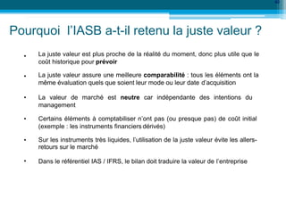•
40
•
La juste valeur est plus proche de la réalité du moment, donc plus utile que le
coût historique pour prévoir
La juste valeur assure une meilleure comparabilité : tous les éléments ont la
même évaluation quels que soient leur mode ou leur date d’acquisition
• La valeur de marché est neutre car indépendante des intentions du
management
• Certains éléments à comptabiliser n’ont pas (ou presque pas) de coût initial
(exemple : les instruments financiers dérivés)
• Sur les instruments très liquides, l’utilisation de la juste valeur évite les allers-
retours sur le marché
• Dans le référentiel IAS / IFRS, le bilan doit traduire la valeur de l’entreprise
Pourquoi l’IASB a-t-il retenu la juste valeur ?
 