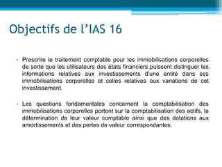 Objectifs de l’IAS 16
• Prescrire le traitement comptable pour les immobilisations corporelles
de sorte que les utilisateurs des états financiers puissent distinguer les
informations relatives aux investissements d'une entité dans ses
immobilisations corporelles et celles relatives aux variations de cet
investissement.
• Les questions fondamentales concernent la comptabilisation des
immobilisations corporelles portent sur la comptabilisation des actifs, la
détermination de leur valeur comptable ainsi que des dotations aux
amortissements et des pertes de valeur correspondantes.
 