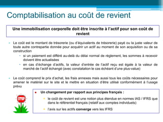 Comptabilisation au coût de revient
• Le coût est le montant de trésorerie (ou d’équivalents de trésorerie) payé ou la juste valeur de
toute autre contrepartie donnée pour acquérir un actif au moment de son acquisition ou de sa
construction
 si un paiement est différé au-delà du délai normal de règlement, les sommes à recevoir
doivent être actualisées
 en cas d’échange d’actifs, la valeur d’entrée de l’actif reçu est égale à la valeur de
marché de l’actif échangé (avec constatation le cas échéant d’une plus-value)
• Le coût comprend le prix d’achat, les frais annexes mais aussi tous les coûts nécessaires pour
amener le matériel sur le site et le mettre en situation d’être utilisé conformément à l’usage
prévu
Une immobilisation corporelle doit être inscrite à l’actif pour son coût de
revient
 Un changement par rapport aux principes français :
 le coût de revient est une notion plus étendue en normes IAS / IFRS que
dans le référentiel français (relatif aux comptes individuels)
 l’avis sur les actifs converge vers les IFRS
 