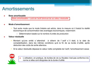 Amortissements
 Base amortissable
Base amortissable = coût de l’actif diminué de sa valeur résiduelle
 Mode d’amortissement
 Tout autre mode que le mode linéaire est admis, dans la mesure où il traduit la réalité
économique de consommation des avantages économiques, notamment
 Détermination basée sur le nombre d’unités de production
 Valeur résiduelle
 Montant qu'une entité s ’ attendrait à obtenir de l ’ actif s ’ il était, à la date de
comptabilisation, dans les mêmes conditions qu'à la fin de sa durée d’utilité, après
déduction des coûts de sortie attendus.
 Si la valeur résiduelle dépasse la valeur nette comptable de l’actif, l’amortissement cesse
 L‘utilisation, en pratique, de durées de vie ou fiscales n’est pas conforme à la
norme si elles sont éloignées de la durée d’utilité.
 
