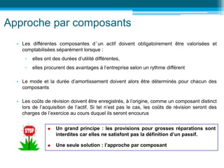 Approche par composants
• Les différentes composantes d’un actif doivent obligatoirement être valorisées et
comptabilisées séparément lorsque :
▫ elles ont des durées d’utilité différentes,
▫ elles procurent des avantages à l’entreprise selon un rythme différent
• Le mode et la durée d’amortissement doivent alors être déterminés pour chacun des
composants
• Les coûts de révision doivent être enregistrés, à l’origine, comme un composant distinct
lors de l’acquisition de l’actif. Si tel n’est pas le cas, les coûts de révision seront des
charges de l’exercice au cours duquel ils seront encourus
 Un grand principe : les provisions pour grosses réparations sont
interdites car elles ne satisfont pas la définition d’un passif.
 Une seule solution : l’approche par composant
 