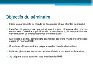 Objectifs du séminaire
• Initier les participants au monde de l’entreprise et aux attentes du marché
• Identifier et comprendre les principaux impacts et enjeux des normes
consacrées d'abord aux principes de reconnaissance, de comptabilisation,
d'évaluation et de dépréciation des immobilisations.
• Etre capable de lire, comprendre et analyser des états financiers consolidés
établis en normes IFRS
• Contribuer efficacement à la préparation des données financières
• Maîtriser pleinement les incidences des décisions sur les états financiers
• Se préparer à une transition vers le référentiel IFRS
 