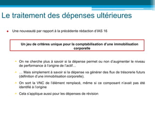 Le traitement des dépenses ultérieures
 Une nouveauté par rapport à la précédente rédaction d’IAS 16
Un jeu de critères unique pour la comptabilisation d’une immobilisation
corporelle
 On ne cherche plus à savoir si la dépense permet ou non d’augmenter le niveau
de performance à l’origine de l’actif…
 … Mais simplement à savoir si la dépense va générer des flux de trésorerie futurs
(définition d’une immobilisation corporelle).
 On sort la VNC de l’élément remplacé, même si ce composant n’avait pas été
identifié à l’origine
 Cela s’applique aussi pour les dépenses de révision
 