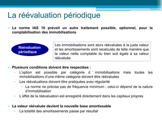 La réévaluation périodique
• La norme IAS 16 prévoit un autre traitement possible, optionnel, pour la
comptabilisation des immobilisations
• Plusieurs conditions doivent être respectées :
▫ L’option est possible par catégorie d ’ immobilisations mais toutes les
immobilisations d’une même catégorie doivent être réévaluées
▫ Les réévaluations doivent être pratiquées avec régularité
 La norme ne précise pas de fréquence minimum ; celui-ci dépend de la nature
d’immobilisation
▫ L’effet de la réévaluation est enregistré directement dans les capitaux propres
• La valeur réévaluée devient la nouvelle base amortissable
▫ La totalité des amortissements passe par résultat
Réévaluation
périodique
Les immobilisations sont alors réévaluées à la juste valeur
et les amortissements sont recalculés de telle manière que
la valeur nette comptable du bien soit égale à sa valeur
réévaluée
 