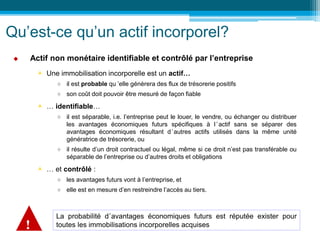 Qu’est-ce qu’un actif incorporel?
 Actif non monétaire identifiable et contrôlé par l’entreprise
 Une immobilisation incorporelle est un actif…
 il est probable qu ’elle génèrera des flux de trésorerie positifs
 son coût doit pouvoir être mesuré de façon fiable
 … identifiable…
 il est séparable, i.e. l’entreprise peut le louer, le vendre, ou échanger ou distribuer
les avantages économiques futurs spécifiques à l’actif sans se séparer des
avantages économiques résultant d’autres actifs utilisés dans la même unité
génératrice de trésorerie, ou
 il résulte d’un droit contractuel ou légal, même si ce droit n’est pas transférable ou
séparable de l’entreprise ou d’autres droits et obligations
 … et contrôlé :
 les avantages futurs vont à l’entreprise, et
 elle est en mesure d’en restreindre l’accès au tiers.
La probabilité d’avantages économiques futurs est réputée exister pour
toutes les immobilisations incorporelles acquises
!
 