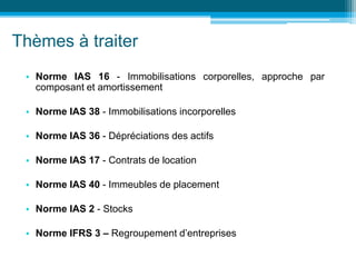 Thèmes à traiter
• Norme IAS 16 - Immobilisations corporelles, approche par
composant et amortissement
• Norme IAS 38 - Immobilisations incorporelles
• Norme IAS 36 - Dépréciations des actifs
• Norme IAS 17 - Contrats de location
• Norme IAS 40 - Immeubles de placement
• Norme IAS 2 - Stocks
• Norme IFRS 3 – Regroupement d’entreprises
 