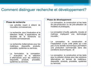 Comment distinguer recherche et développement?
• Phase de recherche
▫ Les activités visant à obtenir de
nouvelles connaissances,
▫ La recherche, pour l’évaluation et la
sélection finale, d’applications de
résultats de la recherche ou
d’autres connaissances
▫ La recherche d’alternatives pour les
matériaux, dispositifs, produits,
procédés, systèmes ou services,
▫ La formulation, la conception,
l ’ évaluation et la sélection
d’alternatives pour les matériaux,
dispositifs, produits, procédés,
systèmes ou services.
• Phase de développement
▫ La conception, la construction et les tests
de pré-production ou de pré-utilisation de
modèles et prototypes,
▫ La conception d’outils, gabarits, moules et
matrices impliquant une technologie
nouvelle ;
▫ La conception, la construction et
l’exploitation d’une unité pilote qui n’est
pas d’une échelle économique permettant
une production commerciale dans des
conditions économiques ; et
▫ La conception, la construction et les tests
pour la solution choisie pour des solutions
alternatives en termes de matériaux,
dispositifs, produits, procédés, systèmes
ou services.
 