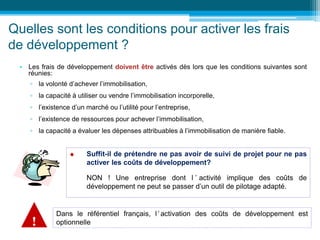 Quelles sont les conditions pour activer les frais
de développement ?
• Les frais de développement doivent être activés dès lors que les conditions suivantes sont
réunies:
▫ la volonté d’achever l’immobilisation,
▫ la capacité à utiliser ou vendre l’immobilisation incorporelle,
▫ l’existence d’un marché ou l’utilité pour l’entreprise,
▫ l’existence de ressources pour achever l’immobilisation,
▫ la capacité a évaluer les dépenses attribuables à l’immobilisation de manière fiable.
 Suffit-il de prétendre ne pas avoir de suivi de projet pour ne pas
activer les coûts de développement?
NON ! Une entreprise dont l ’ activité implique des coûts de
développement ne peut se passer d’un outil de pilotage adapté.
Dans le référentiel français, l’ activation des coûts de développement est
optionnelle
!
 