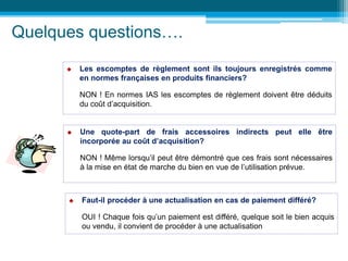 Quelques questions….
 Les escomptes de règlement sont ils toujours enregistrés comme
en normes françaises en produits financiers?
NON ! En normes IAS les escomptes de règlement doivent être déduits
du coût d’acquisition.
 Une quote-part de frais accessoires indirects peut elle être
incorporée au coût d’acquisition?
NON ! Même lorsqu’il peut être démontré que ces frais sont nécessaires
à la mise en état de marche du bien en vue de l’utilisation prévue.
 Faut-il procéder à une actualisation en cas de paiement différé?
OUI ! Chaque fois qu’un paiement est différé, quelque soit le bien acquis
ou vendu, il convient de procéder à une actualisation
 