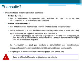 Et ensuite?
• Deux méthodes de comptabilisation autorisées :
▫ Modèle du coût :
 Les immobilisations incorporelles sont évaluées au coût minoré de tout
amortissement et perte de valeur comptabilisée
▫ Modèle de la réévaluation :
 Les immobilisations incorporelles peuvent être réévaluées à la juste valeur
 Même traitement que pour les immobilisations corporelles mais la juste valeur doit
être déterminée par rapport à un marché actif c’est-à-dire:
 Un marché pour lequel les éléments négociés sur ce marché sont homogènes, on
peut trouver à tout moment des acheteurs et des vendeurs consentants et les prix
sont mis à disposition du public
 La réévaluation ne peut pas conduire à comptabiliser des immobilisations
incorporelles qui n’avaient pas initialement été comptabilisées comme actifs.
 En pratique, la réévaluation des actifs incorporels sera un cas rare
Dans le référentiel français, la réévaluation est interdite
!
 