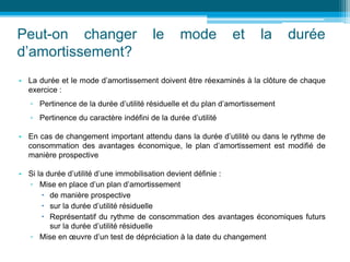 Peut-on changer le mode et la durée
d’amortissement?
• La durée et le mode d’amortissement doivent être réexaminés à la clôture de chaque
exercice :
▫ Pertinence de la durée d’utilité résiduelle et du plan d’amortissement
▫ Pertinence du caractère indéfini de la durée d’utilité
• En cas de changement important attendu dans la durée d’utilité ou dans le rythme de
consommation des avantages économique, le plan d’amortissement est modifié de
manière prospective
• Si la durée d’utilité d’une immobilisation devient définie :
▫ Mise en place d’un plan d’amortissement
 de manière prospective
 sur la durée d’utilité résiduelle
 Représentatif du rythme de consommation des avantages économiques futurs
sur la durée d’utilité résiduelle
▫ Mise en œuvre d’un test de dépréciation à la date du changement
 