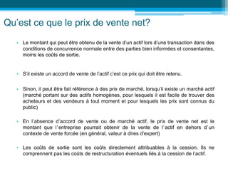 Qu’est ce que le prix de vente net?
• Le montant qui peut être obtenu de la vente d’un actif lors d’une transaction dans des
conditions de concurrence normale entre des parties bien informées et consentantes,
moins les coûts de sortie.
• S’il existe un accord de vente de l’actif c’est ce prix qui doit être retenu.
• Sinon, il peut être fait référence à des prix de marché, lorsqu’il existe un marché actif
(marché portant sur des actifs homogènes, pour lesquels il est facile de trouver des
acheteurs et des vendeurs à tout moment et pour lesquels les prix sont connus du
public)
• En l’absence d’accord de vente ou de marché actif, le prix de vente net est le
montant que l’entreprise pourrait obtenir de la vente de l’actif en dehors d’un
contexte de vente forcée (en général, valeur à dires d’expert)
• Les coûts de sortie sont les coûts directement attribuables à la cession. Ils ne
comprennent pas les coûts de restructuration éventuels liés à la cession de l’actif.
 