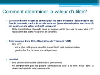 Comment déterminer la valeur d’utilité?
• La valeur d’utilité nécessite comme pour les actifs corporels l’identification des
flux de trésorerie, sauf si le prix de vente net (sans nécessité d’un marché actif)
est supérieur à la valeur de l’actif incorporel
▫ Cette identification nécessite dans la majeure partie des cas de créer des UGT
regroupant des actifs incorporels et corporels
• Détermination d’une Unité Génératrice de Trésorerie (UGT)
▫ Une UGT
 est le plus petit groupe possible auquel l’actif isolé testé appartient
 génère des flux de trésorerie indépendants
• Les UGT
▫ sont définies de manière cohérente et permanente
▫ ne comprennent pas les passifs comptabilisés sauf s’ils sont inclus dans la
détermination de la valeur recouvrable.
 