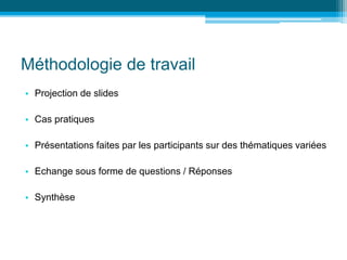 Méthodologie de travail
• Projection de slides
• Cas pratiques
• Présentations faites par les participants sur des thématiques variées
• Echange sous forme de questions / Réponses
• Synthèse
 