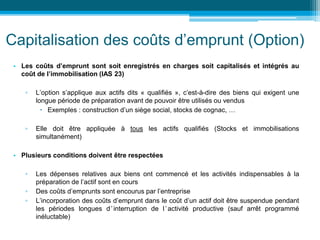 Capitalisation des coûts d’emprunt (Option)
• Les coûts d’emprunt sont soit enregistrés en charges soit capitalisés et intégrés au
coût de l’immobilisation (IAS 23)
▫ L’option s’applique aux actifs dits « qualifiés », c’est-à-dire des biens qui exigent une
longue période de préparation avant de pouvoir être utilisés ou vendus
 Exemples : construction d’un siège social, stocks de cognac, …
▫ Elle doit être appliquée à tous les actifs qualifiés (Stocks et immobilisations
simultanément)
• Plusieurs conditions doivent être respectées
▫ Les dépenses relatives aux biens ont commencé et les activités indispensables à la
préparation de l’actif sont en cours
▫ Des coûts d’emprunts sont encourus par l’entreprise
▫ L’incorporation des coûts d’emprunt dans le coût d’un actif doit être suspendue pendant
les périodes longues d’interruption de l’activité productive (sauf arrêt programmé
inéluctable)
 