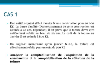 CAS 1
• Une entité acquiert début Janvier N une construction pour 10 000
K£. La durée d’utilité (D’amortissement) de cette construction est
estimée à 40 ans. Cependant, il est prévu que la toiture devra être
entièrement refaite au bout de 20 ans. Le coût de la toiture en
Janvier N est estimée à 800 K£.
• On suppose maintenant qu’en janvier N+20, la toiture est
effectivement refaite pour un coût de 900 K£
• Analyser la comptabilisation de l’acquisition de la
construction et la comptabilisation de la réfection de la
toiture
 