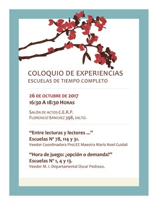COLOQUIO DE EXPERIENCIAS
ESCUELAS DE TIEMPO COMPLETO
26 DE OCTUBRE DE 2017
16:30 A 18:30 HORAS
SALÓN DE ACTOS C.E.R.P.
FLORENCIO SÁNCHEZ 398, SALTO.
“Entre lecturas y lectores ...”
Escuelas Nº 78, 114 y 31.
Veedor Coordinadora ProLEE Maestra María Noel Guidali
“Hora de juego: ¿opción o demanda?”
Escuelas Nº 1, 4 y 13.
Veedor M. I. Departamental Oscar Pedrozo.