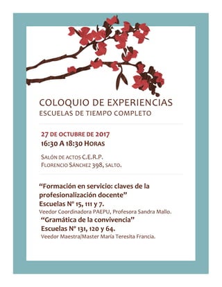 COLOQUIO DE EXPERIENCIAS
ESCUELAS DE TIEMPO COMPLETO
27 DE OCTUBRE DE 2017
16:30 A 18:30 HORAS
SALÓN DE ACTOS C.E.R.P.
FLORENCIO SÁNCHEZ 398, SALTO.
“Formación en servicio: claves de la
profesionalización docente”
Escuelas Nº 15, 111 y 7.
Veedor Coordinadora PAEPU, Profesora Sandra Mallo.
“Gramática de la convivencia”
Escuelas Nº 131, 120 y 64.
Veedor Maestra/Master María Teresita Francia.