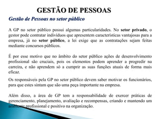 GESTÃO DE PESSOAS
Gestão de Pessoas no setor público
A GP no setor público possui algumas particularidades. No setor privado, o
gestor pode contratar indivíduos que apresentem características vantajosas para a
empresa, já no setor público, a lei exige que as contratações sejam feitas
mediante concursos públicos.
É por esse motivo que no âmbito do setor público ações de desenvolvimento
profissional são cruciais, pois os elementos podem aprender a progredir na
carreira, e não aprendem só a cumprir as suas funções atuais de forma mais
eficaz.
Os responsáveis pela GP no setor público devem saber motivar os funcionários,
para que estes sintam que são uma peça importante na empresa.
Além disso, a área de GP tem a responsabilidade de exercer práticas de
gerenciamento, planejamento, avaliação e recompensas, criando e mantendo um
ambiente profissional e positivo na organização.
 