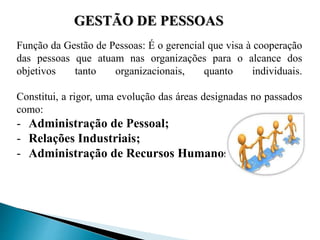 Função da Gestão de Pessoas: É o gerencial que visa à cooperação
das pessoas que atuam nas organizações para o alcance dos
objetivos tanto organizacionais, quanto individuais.
Constitui, a rigor, uma evolução das áreas designadas no passados
como:
- Administração de Pessoal;
- Relações Industriais;
- Administração de Recursos Humanos.
GESTÃO DE PESSOAS
 