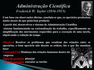 Com base em observações diretas, concluiu-se que, os operários produziam
muito menos do que poderiam produzir.
A partir daí, desenvolveu o sistema de Administração Científica
-sistema fundamentado na racionalização do trabalho, especificamente na
simplificação dos movimentos requeridos para a execução de uma tarefa,
objetivando a redução do tempo
Objetivo: Resolver os problemas que resultam das relações entre os
operários, o bom operário não discute as ordens, faz o que lhe mandam
fazer
Consequência: Mudança das relações humanas dentro da
empresa
Papel da gerência: planejar
Papel do operário: executar as tarefas
 