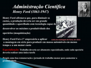 Henry Ford afirmava que, para diminuir os
custos, a produção deveria ser em grande
quantidade e aparelhada com tecnologia capaz de
desenvolver ao máximo a produtividade dos
operários (maquinização)
Henry Ford Foi o 1º empresário a aplicar
a montagem em série para produzir em massa automóveis em menos
tempo e a um menor custo
Linha de montagem de Ford, em 1913
Especialização: Trabalho deveria ser altamente especializado, onde cada operário
deveria realizar uma única tarefa
Propôs uma boa remuneração e jornada de trabalho menor para aumentar a
produtividade
 