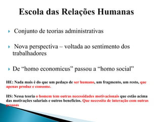  Conjunto de teorias administrativas
 Nova perspectiva – voltada ao sentimento dos
trabalhadores
 De “homo economicus” passou a “homo social”
HE: Nada mais é do que um pedaço de ser humano, um fragmento, um resto, que
apenas produz e consome.
HS: Nessa teoria o homem tem outras necessidades motivacionais que estão acima
das motivações salariais e outros benefícios. Que necessita de interação com outras
pessoas
 
