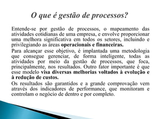 Entende-se por gestão de processos, o mapeamento das
atividades cotidianas de uma empresa, e envolve proporcionar
uma melhora significativa em todos os setores, incluindo e
privilegiando as áreas operacionais e financeiras.
Para alcançar esse objetivo, é implantada uma metodologia
que consegue gerenciar, de forma inteligente, todas as
atividades por meio da gestão de processos, que foca,
principalmente, nos resultados. Outro fator importante é que
esse modelo visa diversas melhorias voltados à evolução e
à redução de custos.
Os resultados são garantidos e a grande comprovação vem
através dos indicadores de performance, que monitoram e
controlam o negócio de dentro e por completo.
 