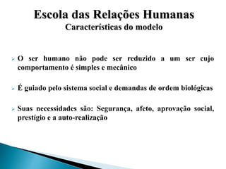  O ser humano não pode ser reduzido a um ser cujo
comportamento é simples e mecânico
 É guiado pelo sistema social e demandas de ordem biológicas
 Suas necessidades são: Segurança, afeto, aprovação social,
prestígio e a auto-realização
Escola das Relações Humanas
Características do modelo
 