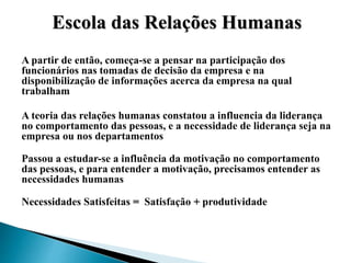 A partir de então, começa-se a pensar na participação dos
funcionários nas tomadas de decisão da empresa e na
disponibilização de informações acerca da empresa na qual
trabalham
A teoria das relações humanas constatou a influencia da liderança
no comportamento das pessoas, e a necessidade de liderança seja na
empresa ou nos departamentos
Passou a estudar-se a influência da motivação no comportamento
das pessoas, e para entender a motivação, precisamos entender as
necessidades humanas
Necessidades Satisfeitas = Satisfação + produtividade
Escola das Relações Humanas
 