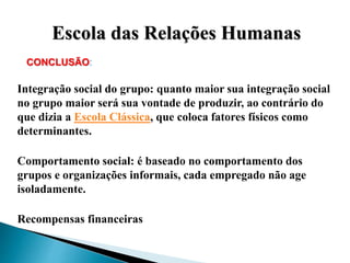CONCLUSÃO:
Integração social do grupo: quanto maior sua integração social
no grupo maior será sua vontade de produzir, ao contrário do
que dizia a Escola Clássica, que coloca fatores físicos como
determinantes.
Comportamento social: é baseado no comportamento dos
grupos e organizações informais, cada empregado não age
isoladamente.
Recompensas financeiras
Escola das Relações Humanas
 
