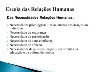 Das Necessidades Relações Humanas:
 Necessidades psicológicas – relacionadas aos desejos do
indivíduo
 Necessidade de segurança
 Necessidade de participação
 Necessidade de auto-confiança
 Necessidade de afeição
 Necessidades de auto-realização – decorrentes da
educação e da cultura da pessoa
 